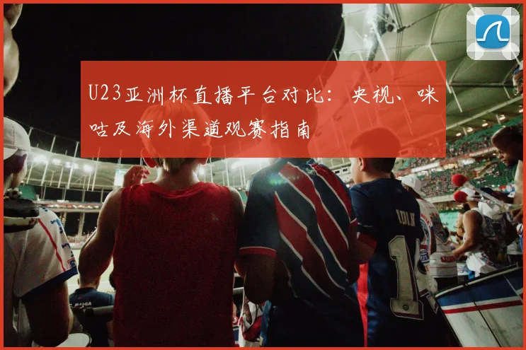 U23亚洲杯直播平台对比:央视、咪咕及海外渠道观赛指南