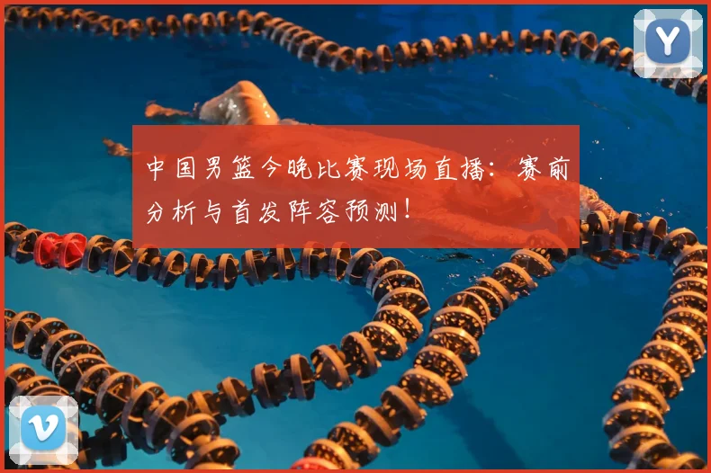 中国男篮今晚比赛现场直播：赛前分析与首发阵容预测！