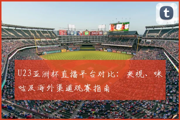 U23亚洲杯直播平台对比：央视、咪咕及海外渠道观赛指南