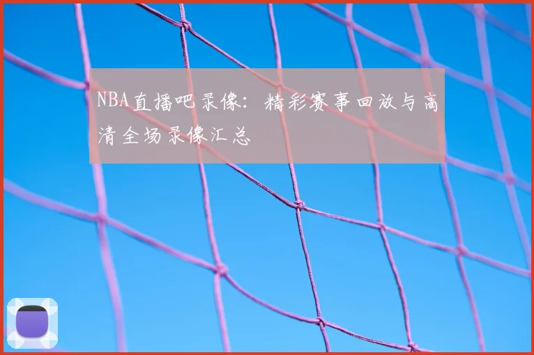 NBA直播吧录像：精彩赛事回放与高清全场录像汇总