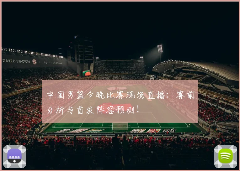 中国男篮今晚比赛现场直播:赛前分析与首发阵容预测!
