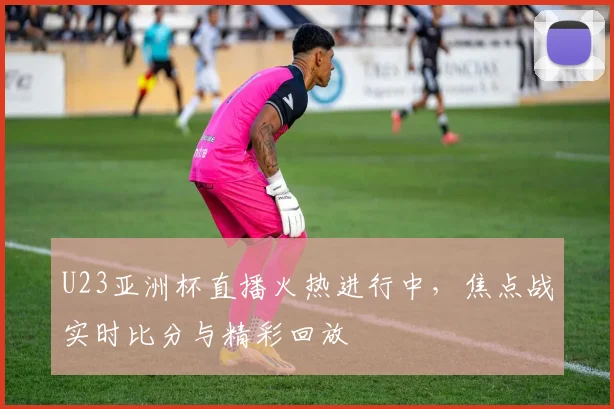 U23亚洲杯直播火热进行中，焦点战实时比分与精彩回放