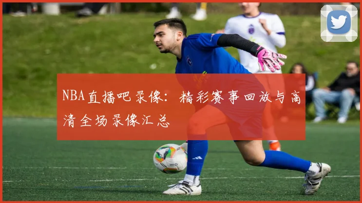 NBA直播吧录像：精彩赛事回放与高清全场录像汇总