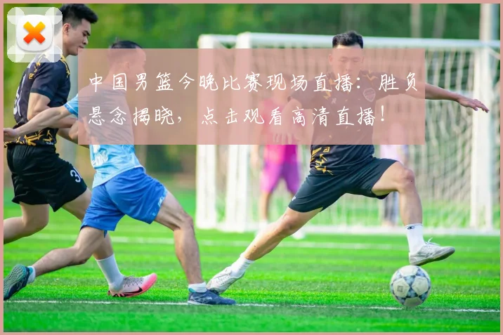 中国男篮今晚比赛现场直播:胜负悬念揭晓,点击观看高清直播!